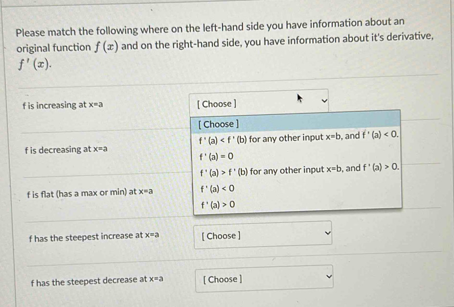 Please match the following where on the left-hand side you have information about an
original function f(x) and on the right-hand side, you have information about it's derivative,
f'(x).
f is increasing at x=a [ Choose ]
[ Choose ]
f'(a) for any other input x=b , and f'(a)<0</tex>.
f is decreasing at x=a
f'(a)=0
f'(a)>f'(b) for any other input x=b , and f'(a)>0.
f is flat (has a max or min) at x=a f'(a)<0</tex>
f'(a)>0
f has the steepest increase at x=a [ Choose ]
f has the steepest decrease at x=a [ Choose ]