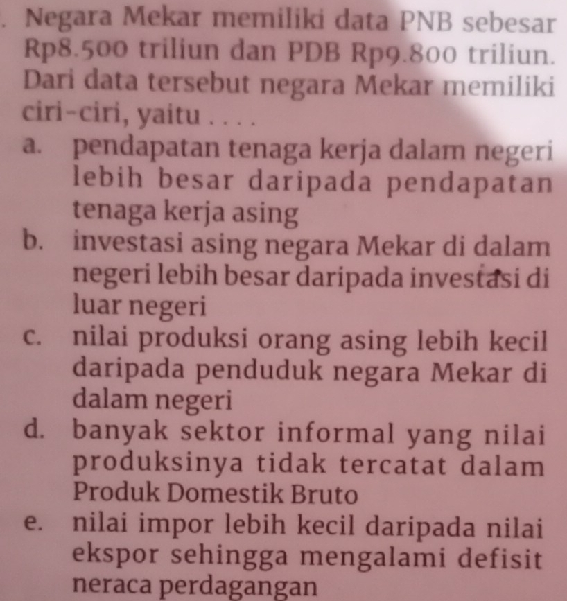 Negara Mekar memiliki data PNB sebesar
Rp8.500 triliun dan PDB Rp9.800 triliun.
Dari data tersebut negara Mekar memiliki
ciri-ciri, yaitu . . . .
a. pendapatan tenaga kerja dalam negeri
lebih besar daripada pendapatan
tenaga kerja asing
b. investasi asing negara Mekar di dalam
negeri lebih besar daripada investasi di
luar negeri
c. nilai produksi orang asing lebih kecil
daripada penduduk negara Mekar di
dalam negeri
d. banyak sektor informal yang nilai
produksinya tidak tercatat dalam
Produk Domestik Bruto
e. nilai impor lebih kecil daripada nilai
ekspor sehingga mengalami defisit
neraca perdagangan