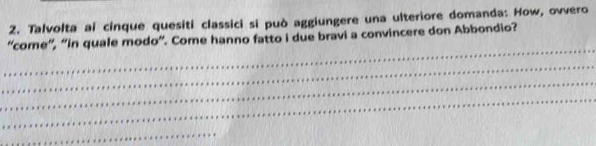 Talvolta ai cinque quesiti classici si può aggiungere una ulteriore domanda: How, ovvero 
_ 
“come”, “in quale modo”. Come hanno fatto i due bravi a convincere don Abbondio? 
_ 
_ 
_ 
_