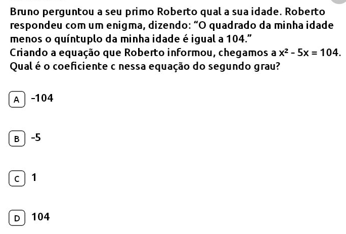 Bruno perguntou a seu primo Roberto qual a sua idade. Roberto
respondeu com um enigma, dizendo: “O quadrado da minha idade
menos o quíntuplo da minha idade é igual a 104."
Criando a equação que Roberto informou, chegamos a x^2-5x=104. 
Qual é o coeficiente c nessa equação do segundo grau?
A │ -104
B│ -5
c 1
D 104