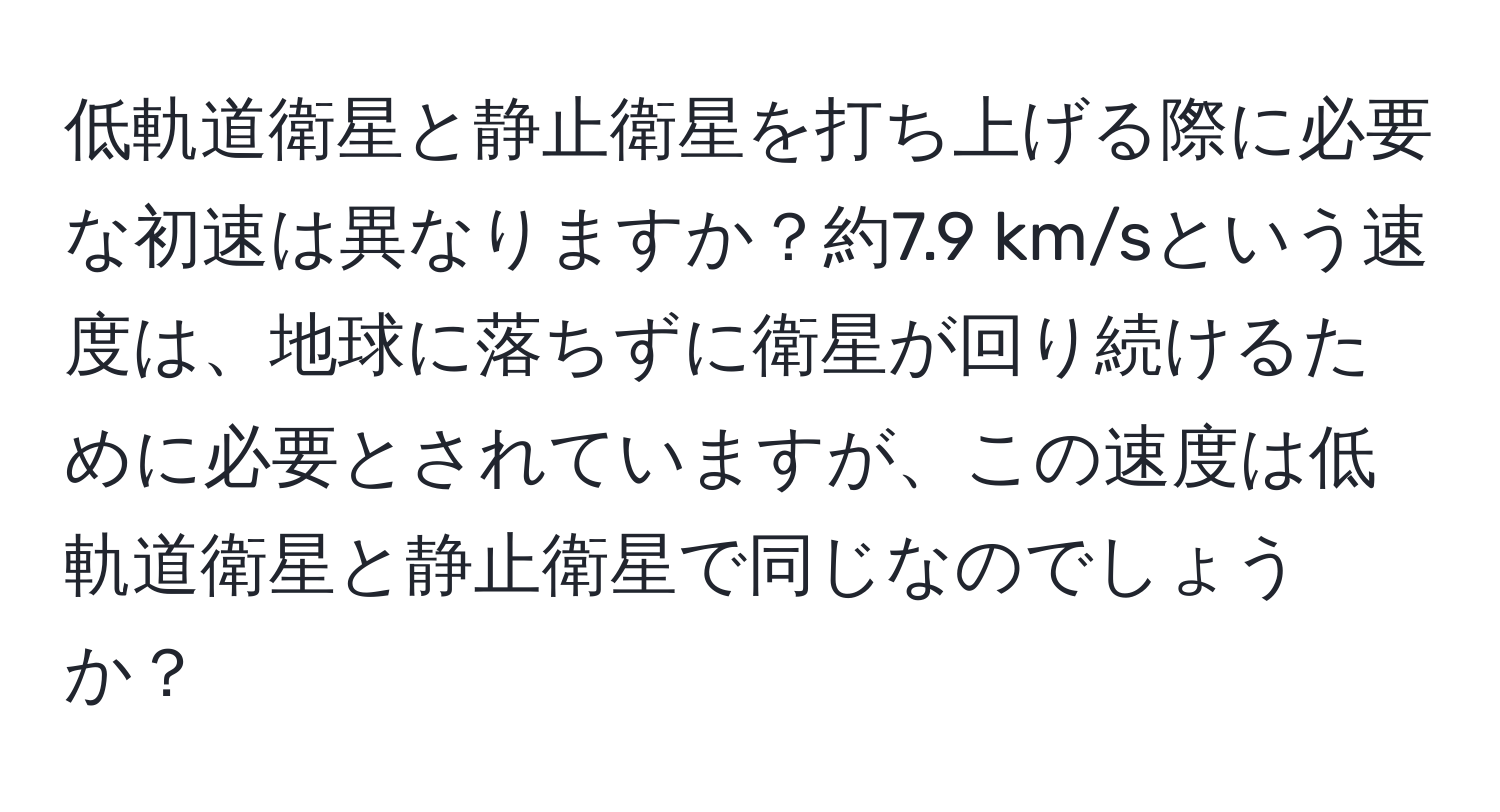 低軌道衛星と静止衛星を打ち上げる際に必要な初速は異なりますか？約7.9 km/sという速度は、地球に落ちずに衛星が回り続けるために必要とされていますが、この速度は低軌道衛星と静止衛星で同じなのでしょうか？