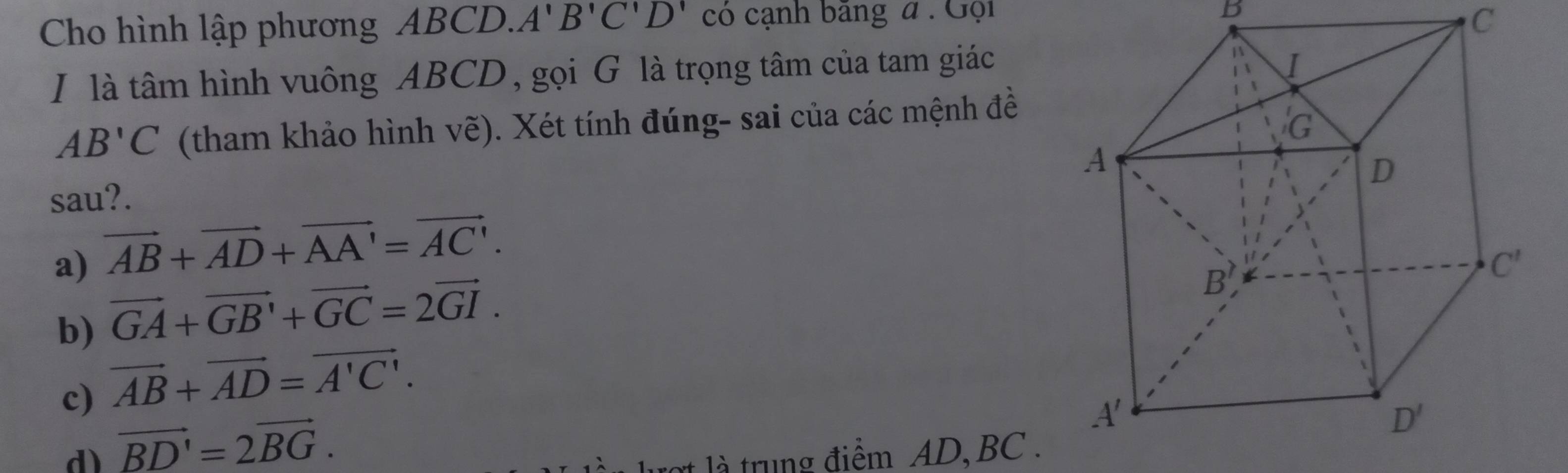 Cho hình lập phương ABCD. A'B'C'D' có cạnh băng đ  : Gội
b
C
I là tâm hình vuông ABCD, gọi G là trọng tâm của tam giác
AB'C (tham khảo hình vẽ). Xét tính đúng- sai của các mệnh đề
sau?.
a) vector AB+vector AD+vector AA'=vector AC'.
b) vector GA+vector GB'+vector GC=2vector GI.
c) vector AB+vector AD=vector A'C'.
d) vector BD'=2vector BG. là trung điểm AD BC .