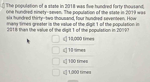 The population of a state in 2018 was five hundred forty thousand,
one hundred ninety-seven. The population of the state in 2019 was
six hundred thirty-two thousand, four hundred seventeen. How
many times greater is the value of the digit 1 of the population in
2018 than the value of the digit 1 of the population in 2019?
10,000 times
10 times
100 times
1,000 times