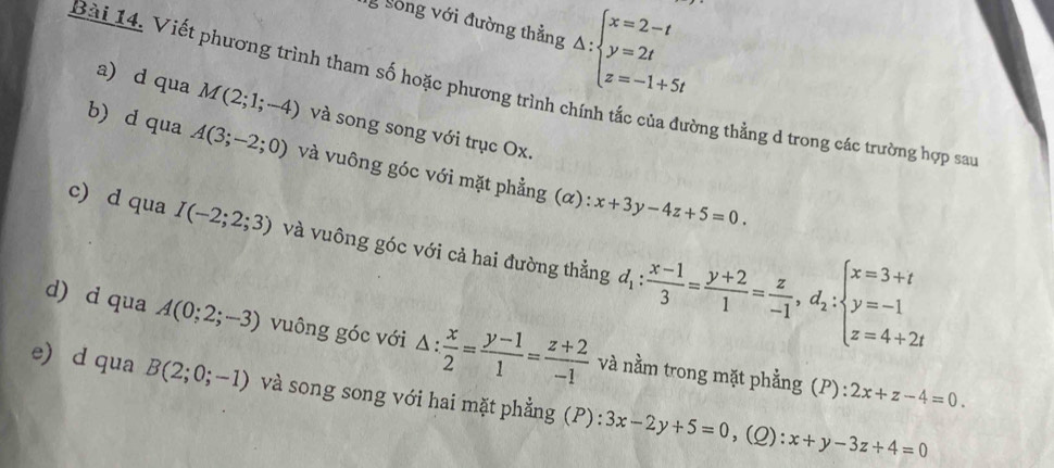 Sông với đường thẳng △ :beginarrayl x=2-t y=2t z=-1+5tendarray.
Bài 14. Viết phương trình tham số hoặc phương trình chính tắc của đường thẳng d trong các trường hợp san 
a) d qua M(2;1;-4) và song song với trục Ox. 
b) d qua A(3;-2;0) và vuông góc với mặt phẳng (α):
x+3y-4z+5=0. 
c) d qua I(-2;2;3) và vuông góc với cả hai đường thẳng d_1: (x-1)/3 = (y+2)/1 = z/-1 , d_2:beginarrayl x=3+t y=-1 z=4+2tendarray.
d) d qua A(0;2;-3) vuông góc với △ : x/2 = (y-1)/1 = (z+2)/-1  và nằm trong mặt phẳng (P) : 
e) d qua B(2;0;-1) và song song với hai mặt phẳng (P): 3x-2y+5=0,(Q):x+y-3z+4=0
2x+z-4=0.