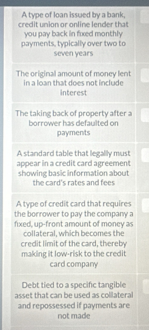 A type of loan issued by a bank,
credit union or online lender that
you pay back in fixed monthly
payments, typically over two to
seven years
The original amount of money lent
in a loan that does not include
interest
The taking back of property after a
borrower has defaulted on
payments
A standard table that legally must
appear in a credit card agreement
showing basic information about
the card's rates and fees
A type of credit card that requires
the borrower to pay the company a
fixed, up-front amount of money as
collateral, which becomes the
credit limit of the card, thereby
making it low-risk to the credit
card company
Debt tied to a specific tangible
asset that can be used as collateral
and repossessed if payments are
not made