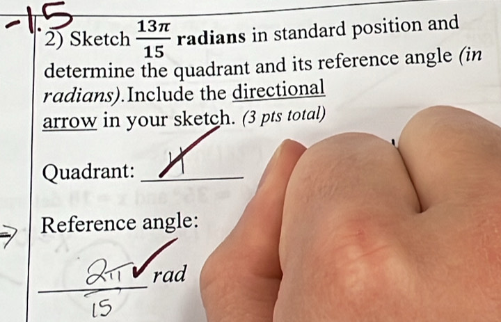 Sketch  13π /15  radians in standard position and 
determine the quadrant and its reference angle (in 
radians).Include the directional 
arrow in your sketch. (3 pts total) 
Quadrant:_ 
Reference angle: 
rad