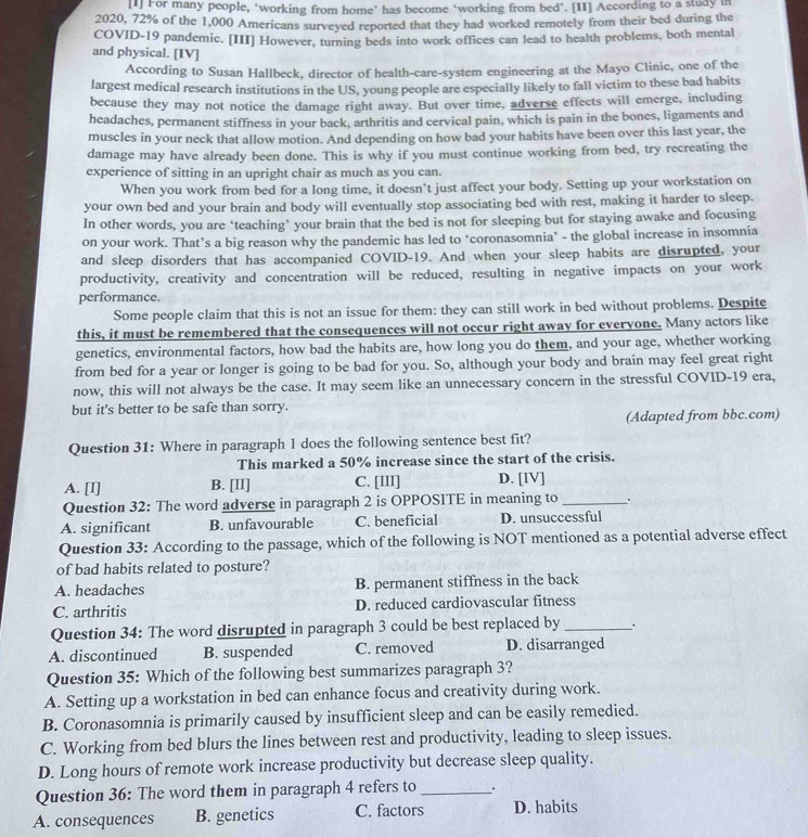 [1] For many people, ‘working from home’ has become ‘working from bed’. [II] According to a study in
2020, 72% of the 1,000 Americans surveyed reported that they had worked remotely from their bed during the
COVID-19 pandemic. [III] However, turning beds into work offices can lead to health problems, both mental
and physical. [IV]
According to Susan Hallbeck, director of health-care-system engineering at the Mayo Clinic, one of the
largest medical research institutions in the US, young people are especially likely to fall victim to these bad habits
because they may not notice the damage right away. But over time, adverse effects will emerge, including
headaches, permanent stiffness in your back, arthritis and cervical pain, which is pain in the bones, ligaments and
muscles in your neck that allow motion. And depending on how bad your habits have been over this last year, the
damage may have already been done. This is why if you must continue working from bed, try recreating the
experience of sitting in an upright chair as much as you can.
When you work from bed for a long time, it doesn’t just affect your body. Setting up your workstation on
your own bed and your brain and body will eventually stop associating bed with rest, making it harder to sleep.
In other words, you are ‘teaching’ your brain that the bed is not for sleeping but for staying awake and focusing
on your work. That’s a big reason why the pandemic has led to ‘coronasomnia’ - the global increase in insomnia
and sleep disorders that has accompanied COVID-19. And when your sleep habits are disrupted, your
productivity, creativity and concentration will be reduced, resulting in negative impacts on your work
performance.
Some people claim that this is not an issue for them: they can still work in bed without problems. Despite
this, it must be remembered that the consequences will not occur right away for everyone. Many actors like
genetics, environmental factors, how bad the habits are, how long you do them, and your age, whether working
from bed for a year or longer is going to be bad for you. So, although your body and brain may feel great right
now, this will not always be the case. It may seem like an unnecessary concern in the stressful COVID-19 era,
but it's better to be safe than sorry.
(Adapted from bbc.com)
Question 31: Where in paragraph 1 does the following sentence best fit?
This marked a 50% increase since the start of the crisis.
A. [I] B. [Il] C. [III] D. [IV]
Question 32: The word adverse in paragraph 2 is OPPOSITE in meaning to _+
A. significant B. unfavourable C. beneficial D. unsuccessful
Question 33: According to the passage, which of the following is NOT mentioned as a potential adverse effect
of bad habits related to posture?
A. headaches B. permanent stiffness in the back
C. arthritis D. reduced cardiovascular fitness
Question 34: The word disrupted in paragraph 3 could be best replaced by _.
A. discontinued B. suspended C. removed D. disarranged
Question 35: Which of the following best summarizes paragraph 3?
A. Setting up a workstation in bed can enhance focus and creativity during work.
B. Coronasomnia is primarily caused by insufficient sleep and can be easily remedied.
C. Working from bed blurs the lines between rest and productivity, leading to sleep issues.
D. Long hours of remote work increase productivity but decrease sleep quality.
Question 36: The word them in paragraph 4 refers to _.
A. consequences B. genetics C. factors D. habits