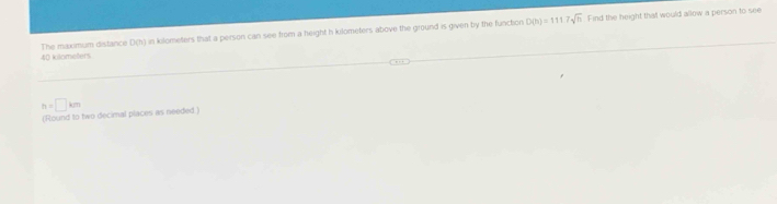 D(h)=1117sqrt(h) Find the height that would allow a person to see
40 kilometers The maximum distance D(h) in kilometers that a person can see from a height h kilometers above the ground is given by the function
h=□ km
(Round to two decimal places as needed.)