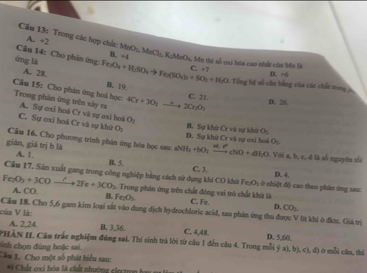 A. +2
Câu 13: Trong các hợp chất: MnO_2,MnCl_2,K_2MnO_4 , Mn thì số oxi hóa cao nhất của Mn là
B. +4
ứng là
Câu 14: Cho phản ứng: Fe_3O_4+H_2SO_4to Fe_2(SO_4)_3+SO_2+H_2O B. 19.
C. +7
A. 28. D. +6
0. Tổng hệ số cản bằng của các chất trong 
Câu 15: Cho phản ứng hoá học: 4Cr+3O_2to 2Cr_2O_3
C. 21. D. 26.
Trong phản ứng trên xảy ra
A. Sự oxi hoá Cr và sự oxi hoá O_2
C. Sự oxi hoá Cr và sự khứ O_2
B. Sự khử Cr và sự khứ O_2.
D. Sự khử Cr và sự oxi hoá O_2
Câu 16. Cho phương trình phản ứng hóa học sau: aNH_3+bO_2xrightarrow zt,t°cNO+dH_2O
giǎn, giá trị b là 1 Với a, b, c, đ là số nguyên tối
A. 1. B. 5. C. 3.
D. 4.
Câu 17. Sản xuất gang trong công nghiệp bằng cách sử dụng khí CO khứ Fe_2O_3 ở nhiệt độ cao theo phản ứng sau:
Fe_2O_3+3CO xrightarrow ?2Fe+3CO_2 L. Trong phản ứng trên chất đóng vai trò chất khứ là
A. CO.
B. Fe_2O_3. C. Fe. D. CO_2.
Câu 18. Cho 5,6 gam kim loại sắt vào dung dịch hydrochloric acid, sau phản ứng thu được V lít khi ở đktc. Giá trị
của V là:
A. 2,24. B. 3,36. C. 4,48. D. 5,60.
PHÀN IL Câu trắc nghiệm đúng sai. Thí sinh trá lời từ câu 1 đến câu 4. Trong mỗi ý a), b), c), d) ở mỗi câu, thí
sinh chọn đúng hoặc sai.
Câu 1. Cho một số phát biểu sau:
*) Chất oxi hóa là chất nhường electron hay  c