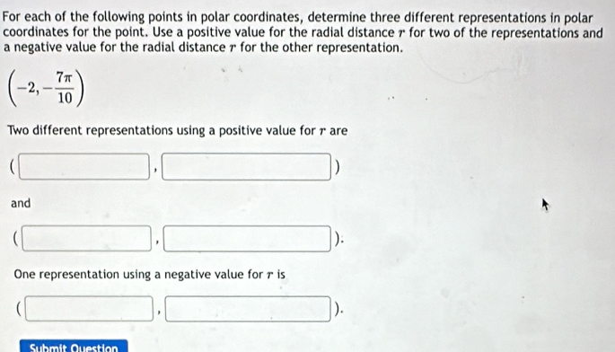 For each of the following points in polar coordinates, determine three different representations in polar 
coordinates for the point. Use a positive value for the radial distance 7 for two of the representations and 
a negative value for the radial distance ァ for the other representation.
(-2,- 7π /10 )
Two different representations using a positive value for rare
(□ ,□ )
and
(□ ,□ ). 
One representation using a negative value for ₹ is
(□ ,□ )
Submit Question