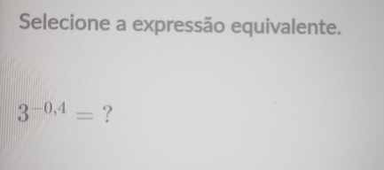 Selecione a expressão equivalente.
3^(-0,4)= ?