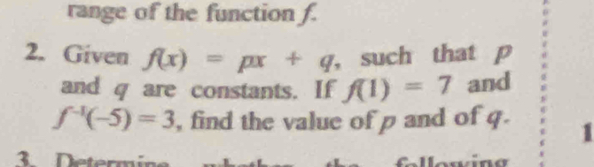 range of the function f. 
2. Given f(x)=px+q ， such that p
and q are constants. If f(1)=7 and
f^(-1)(-5)=3 , find the value of p and of q. 1 
3 Determ