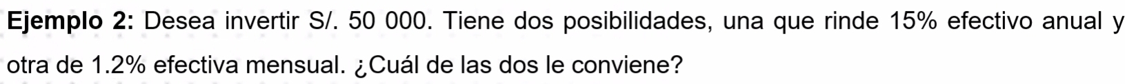 Ejemplo 2: Desea invertir S/. 50 000. Tiene dos posibilidades, una que rinde 15% efectivo anual y 
otra de 1.2% efectiva mensual. ¿Cuál de las dos le conviene?