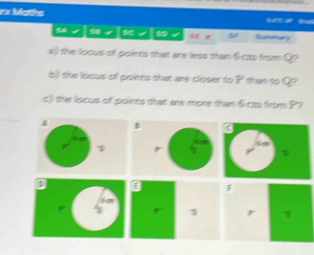 Mahs 
Si 
x Sieretin 
e) the focus of paints that are leas than 6 ca from Q? 
b) the locus of paints that are closer to P than to Q? 
c) the loaus of pants that are more than 0 am from P? 
T 
a 
F