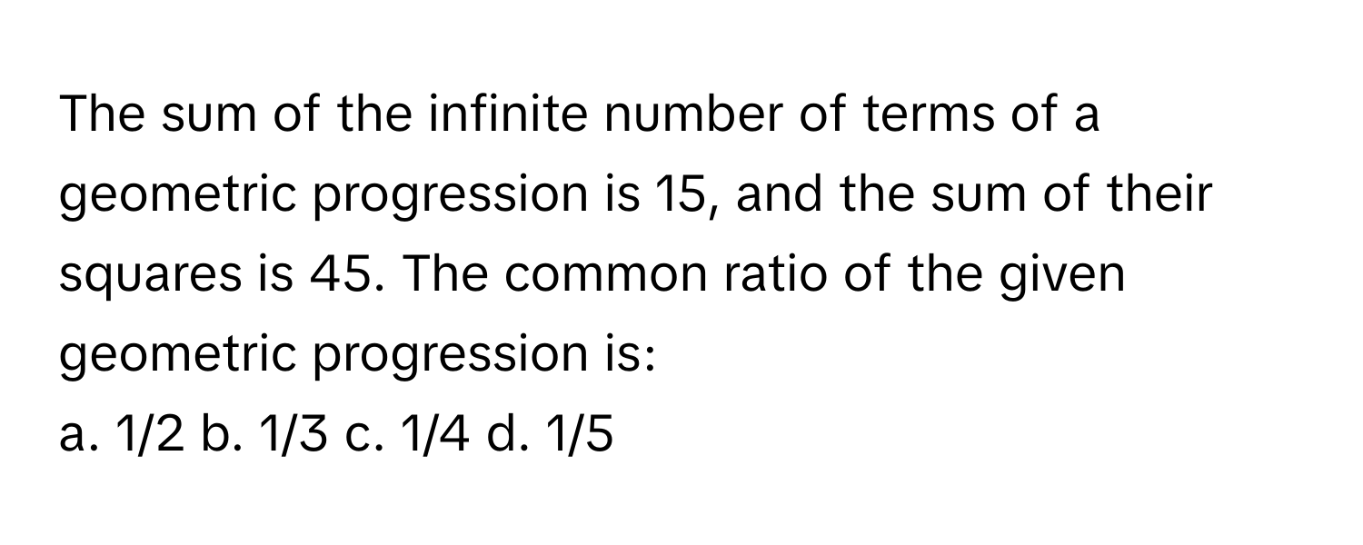 The sum of the infinite number of terms of a geometric progression is 15, and the sum of their squares is 45. The common ratio of the given geometric progression is:

a. 1/2 b. 1/3 c. 1/4 d. 1/5