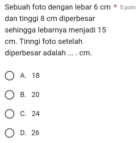 Sebuah foto dengan lebar 6 cm * 5 poin
dan tinggi 8 cm diperbesar
sehingga lebarnya menjadi 15
cm. Tinngi foto setelah
diperbesar adalah ... . cm.
A. 18
B. 20
C. 24
D. 26