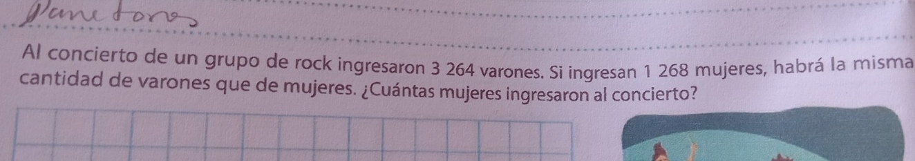 Al concierto de un grupo de rock ingresaron 3 264 varones. Si ingresan 1 268 mujeres, habrá la misma 
cantidad de varones que de mujeres. ¿Cuántas mujeres ingresaron al concierto?