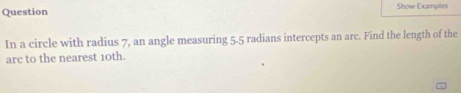 Question Show Examples 
In a circle with radius 7, an angle measuring 5-5 radians intercepts an arc. Find the length of the 
arc to the nearest 10th.