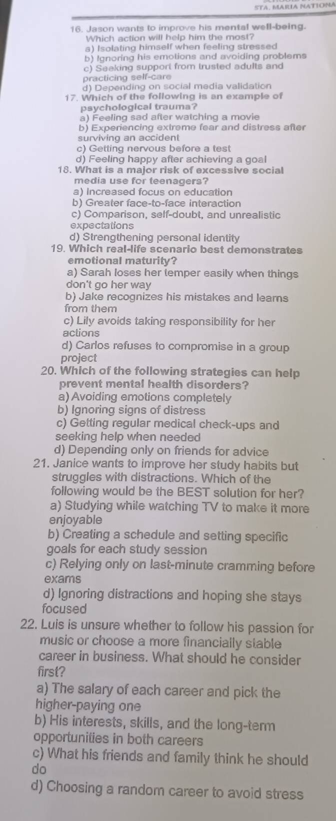 Jason wants to improve his mental well-being.
Which action will help him the most?
a) Isolating himself when feeling stressed
b) Ignoring his emotions and avoiding problems
c) Seeking support from trusted adults and
practicing self-care
d) Depending on social media validation
17. Which of the following is an example of
psychological trauma?
a) Feeling sad after watching a movie
b) Experiencing extreme fear and distress after
surviving an accident
c) Getting nervous before a test
d) Feeling happy after achieving a goal
18. What is a major risk of excessive social
media use for teenagers?
a) Increased focus on education
b) Greater face-to-face interaction
c) Comparison, self-doubt, and unrealistic
expectations
d) Strengthening personal identity
19. Which real-life scenario best demonstrates
emotional maturity?
a) Sarah loses her temper easily when things
don't go her way
b) Jake recognizes his mistakes and learns
from them
c) Lily avoids taking responsibility for her
actions
d) Carlos refuses to compromise in a group
project
20. Which of the following strategies can help
prevent mental health disorders?
a) Avoiding emotions completely
b) Ignoring signs of distress
c) Getting regular medical check-ups and
seeking help when needed
d) Depending only on friends for advice
21. Janice wants to improve her study habits but
struggles with distractions. Which of the
following would be the BEST solution for her?
a) Studying while watching TV to make it more
enjoyable
b) Creating a schedule and setting specific
goals for each study session
c) Relying only on last-minute cramming before
exams
d) Ignoring distractions and hoping she stays
focused
22. Luis is unsure whether to follow his passion for
music or choose a more financially stable
career in business. What should he consider
first?
a) The salary of each career and pick the
higher-paying one
b) His interests, skills, and the long-term
opportunities in both careers
c) What his friends and family think he should
do
d) Choosing a random career to avoid stress