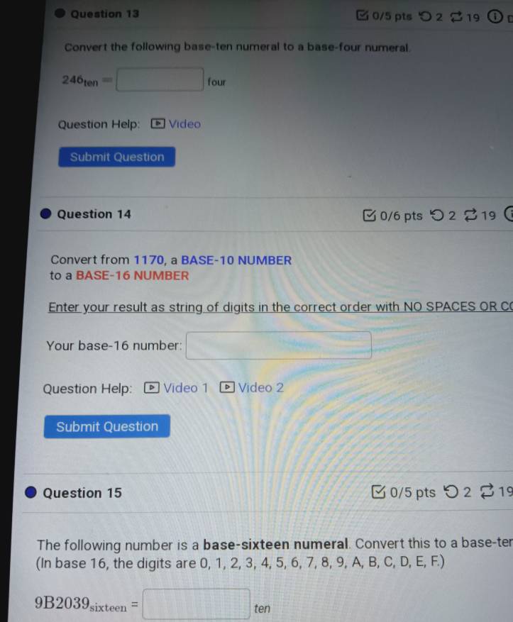 2 19 1 D 
Convert the following base-ten numeral to a base-four numeral.
246_ten=□ □ fou
Question Help: Video 
Submit Question 
Question 14 0/6 pts > 2 19 
Convert from 1170, a BASE- 10 NUMBER 
to a BASE- 16 NUMBER 
Enter your result as string of digits in the correct order with NO SPACES OR C 
Your base- 16 number: 
Question Help: Video 1 Video 2 
Submit Question 
Question 15 0/5 pts O22^] 19 
The following number is a base-sixteen numeral. Convert this to a base-ter 
(In base 16, the digits are 0, 1, 2, 3, 4, 5, 6, 7, 8, 9, A, B, C, D, E, F.)
9B2039_sixteen=□ ten