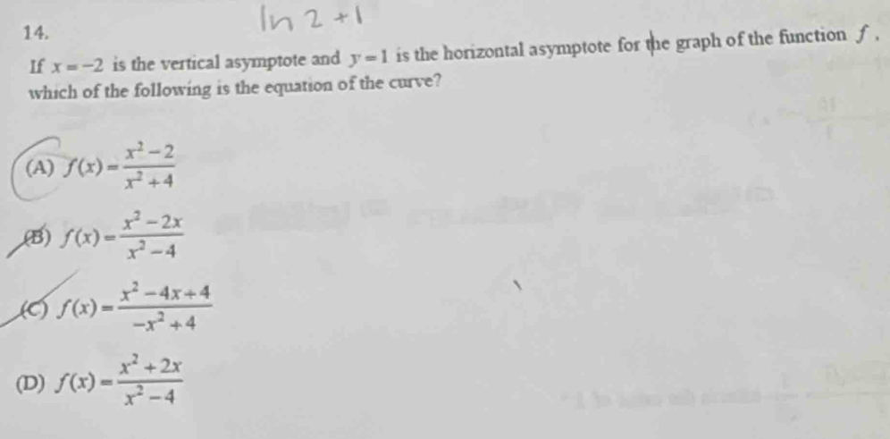 If x=-2 is the vertical asymptote and y=1 is the horizontal asymptote for the graph of the function ƒ ,
which of the following is the equation of the curve?
(A) f(x)= (x^2-2)/x^2+4 
,(B) f(x)= (x^2-2x)/x^2-4 
(C) f(x)= (x^2-4x+4)/-x^2+4 
(D) f(x)= (x^2+2x)/x^2-4 