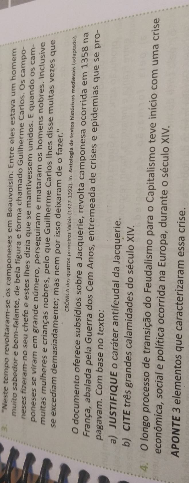 "Neste tempo revoltaram-se os camponeses em Beauvoisin. Entre eles estava um homem 
muito sabedor e bem-falante, de bela figura e forma chamado Guilherme Carlos. Os campo- 
neses fizeram-no seu chefe e estes lhes dizia que se mantivessem unidos. E quando os cam- 
poneses se viram em grande número, perseguiram e mataram os homens nobres. Inclusive 
muitas mulheres e crianças nobres, pelo que Guilherme Carlos lhes disse muitas vezes que 
se excediam demasiadamente; mas nem por isso deixaram de o fazer." 
CRÔNICA dos quatros primeiros Valois (1327-1392). In: Antologia de textos históricos medievais (adaptado). 
O documento oferece subsídios sobre a Jacquerie, revolta camponesa ocorrida em 1358 na 
França, abalada pela Guerra dos Cem Anos, entremeada de crises e epidemias que se pro- 
pagavam. Com base no texto: 
a) JUSTIFIQUE o caráter antifeudal da Jacquerie. 
b) CITE três grandes calamidades do século XIV. 
4. O longo processo de transição do Feudalismo para o Capitalismo teve início com uma crise 
econômica, social e política ocorrida na Europa, durante o século XIV. 
APONTE 3 elementos que caracterizaram essa crise.