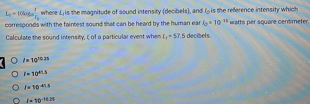 L_1=10log _10frac II_0 where L, is the magnitude of sound intensity (decibels), and is the reference intensity which
corresponds with the faintest sound that can be heard by the human ear I_O=10^(-16) watts per square centimeter.
Calculate the sound intensity, /, of a particular event when L_I=57.5 decibels.
I=10^(10.25)
I=10^(41.5)
I=10^(-41.5)
I=10^(-10.25)