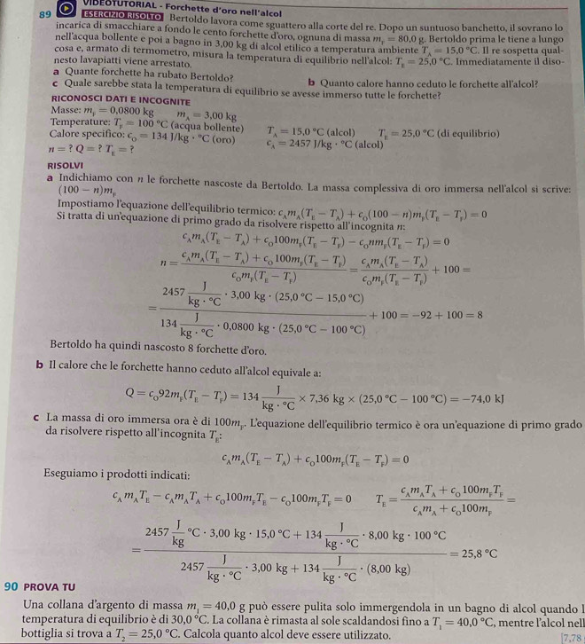 VIBEOTUTORIAL - Forchette d'oro nell'alcol
89 ESERCIZIO RISOLTO Bertoldo lavora come sguattero alla corte del re. Dopo un suntuoso banchetto, il sovrano lo
incarica di smacchiare a fondo le cento forchette d'oro, ognuna di massa m_r=80.0
nell'acqua bollente e poi a bagno in 3,00 kg di alcol etilico a temperatura ambiente g. Bertoldo prima le tiene a lungo
T_A=15.0°C
cosa e, armato di termometro, misura la temperatura di equilibrio nell'alcol: T_k=25.0°C. Il re sospetta qual-
nesto lavapiatti viene arrestato. . Immediatamente il diso
a Quante forchette ha rubato Bertoldo? b Quanto calore hanno ceduto le forchette all'alcol?
c Quale sarebbe stata la temperatura di equilibrio se avesse immerso tutte le forchette?
RICONOSCI DATI E INCOGNITE
Masse: m_1=0.0800kg m_A=3,00kg
Temperature: T_r=100°C (acqua bollente) T_A=15.0°C(alcol) T_n=25.0°C
Calore specifico: c_o=134J/kg·°C (oro) c_A=2457J/kg·°C(alcol) (di equilibrio)
n=?Q=?T_t= ?
RISOLVI
a Indichiamo con n le forchette nascoste da Bertoldo. La massa complessiva di oro immersa nell'alcol si scrive:
(100-n)m_r
Impostiamo l'equazione dell'equilibrio termico: c_Am_A(T_B-T_A)+c_0(100-n)m_p(T_E-T_p)=0
Si tratta di unequazione di primo grado da risolvere rispetto all incognita n:
c_lambda m_A(T_E-T_A)+c_0100m_F(T_E-T_F)-c_0nm_F(T_E-T_F)=0
n=frac c_Am_A(T_E-T_A)+c_0100m_F(T_E-T_F)c_0m_F(T_E-T_f)=frac c_Am_A(T_E-T_A)c_0m_F(T_E-T_F)+100=
=frac 2457 1/kg·°C · 3.00kg· (25.0°C-15.0°C)134 1/kg·°C · 0.0800kg· (25.0°C-100°C)+100=-92+100=8
Bertoldo ha quindi nascosto 8 forchette d’oro.
b Il calore che le forchette hanno ceduto all’alcol equivale a:
Q=c_092m_p(T_e-T_r)=134 J/kg·°C * 7,36kg* (25,0°C-100°C)=-74,0kJ
c La massa di oro immersa ora è di 100m . L'equazione dell'equilibrio termico è ora un'equazione di primo grado
da risolvere rispetto all’incognita T_E:
c_Am_A(T_E-T_A)+c_0100m_F(T_E-T_F)=0
Eseguiamo i prodotti indicati:
c_Am_AT_E-c_Am_AT_A+c_0100m_FT_E-c_0100m_FT_F=0 T_E=frac c_Am_AT_A+c_0100m_FT_Fc_Am_A+c_0100m_F=
90 prova TU
=frac 2457 1/kg c· 3.00kg· 150°C+134 1/kg·°C · 8.00kg· 100°C2457 1/kg·°C · 3.00kg+134 1/kg· C · (8.00kg)=25.8°C
Una collana d'argento di massa m_1=40,0 g può essere pulita solo immergendola in un bagno di alcol quando !
temperatura di equilibrio è di 30,0°C. La collana è rimasta al sole scaldandosi fino a T_1=40.0°C , mentre l'alcol nell
bottiglia si trova a T_2=25,0°C. Calcola quanto alcol deve essere utilizzato. [7,78