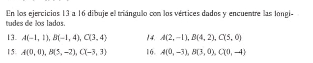 En los ejercicios 13 a 16 dibuje el triángulo con los vértices dados y encuentre las longi- 
tudes de los lados. 
13. A(-1,1), B(-1,4), C(3,4) 14. A(2,-1), B(4,2), C(5,0)
15. A(0,0), B(5,-2), C(-3,3) 16. A(0,-3), B(3,0), C(0,-4)