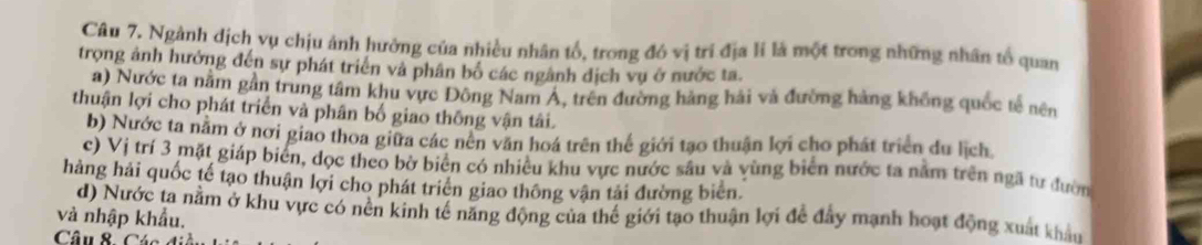 Ngành dịch vụ chịu ảnh hưởng của nhiều nhân tổ, trong đó vị trí địa lí là một trong những nhân tổ quan
trọng ảnh hưởng đến sự phát triển và phân bố các ngành dịch vụ ở nước ta.
a) Nước ta nằm gần trung tâm khu vực Đông Nam A, trên đường hàng hải và đường hàng không quốc tế nên
thuận lợi cho phát triển và phân bố giao thông vận tâi.
b) Nước ta nằm ở nơi giao thoa giữa các nên văn hoá trên thế giới tạo thuận lợi cho phát triển du lịch
c) Vị trí 3 mặt giáp biển, dọc theo bờ biển có nhiều khu vực nước sâu và yùng biên nước ta nằm trên ngã tư đườn
hàng hải quốc tế tạo thuận lợi cho phát triên giao thông vận tải đường biên
d) Nước ta nằm ở khu vực có nên kinh tế năng động của thể giới tạo thuận lợi để đẩy mạnh hoạt động xuất khẩu
và nhập khẩu.
Câu 8- Các đi