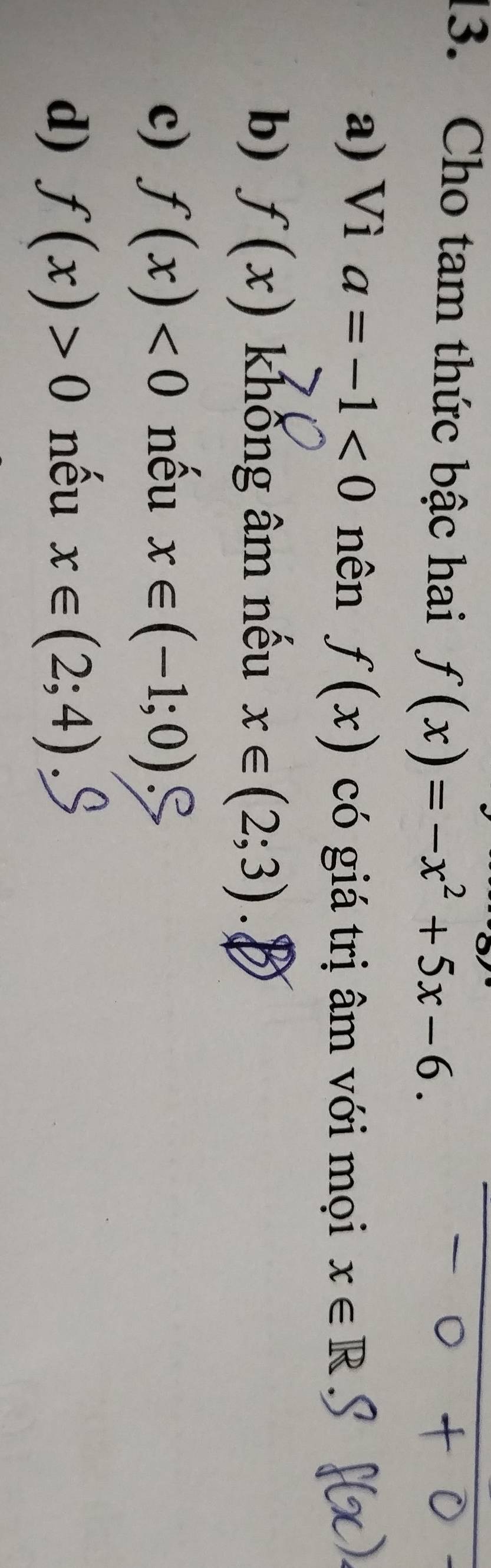 Cho tam thức bậc hai f(x)=-x^2+5x-6.
a) Vì a=-1<0</tex> nên f(x) có giá trị âm với mọi x∈ R
b) f(x) khống âm nếu x∈ (2;3).
c) f(x)<0</tex> nều x∈ (-1;0)
d) f(x)>0 nếu x∈ (2;4)