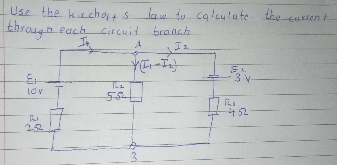 Use the kirchorts law to calculate the current 
through each circuit branch 
I 
A
I_2
(I_1-I_2)
E_2
E,
3v
R_2
lov
5Omega
R_3
452
beginarrayr 121 252 endarray
B