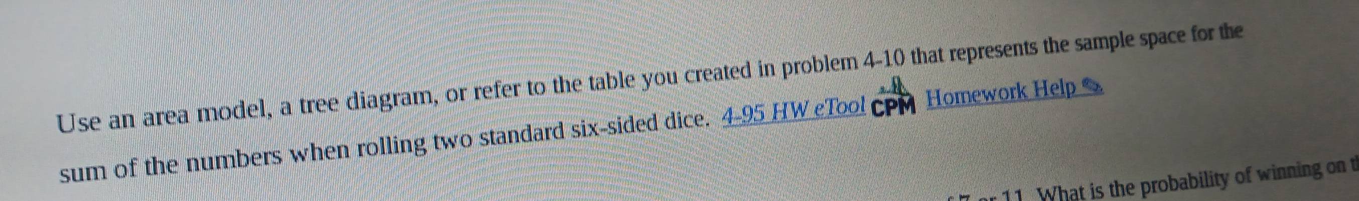 Use an area model, a tree diagram, or refer to the table you created in problem 4-10 that represents the sample space for the 
sum of the numbers when rolling two standard six-sided dice. 4-95 HW Tool cPM Homework Help 
11 What is the probability of winning on t