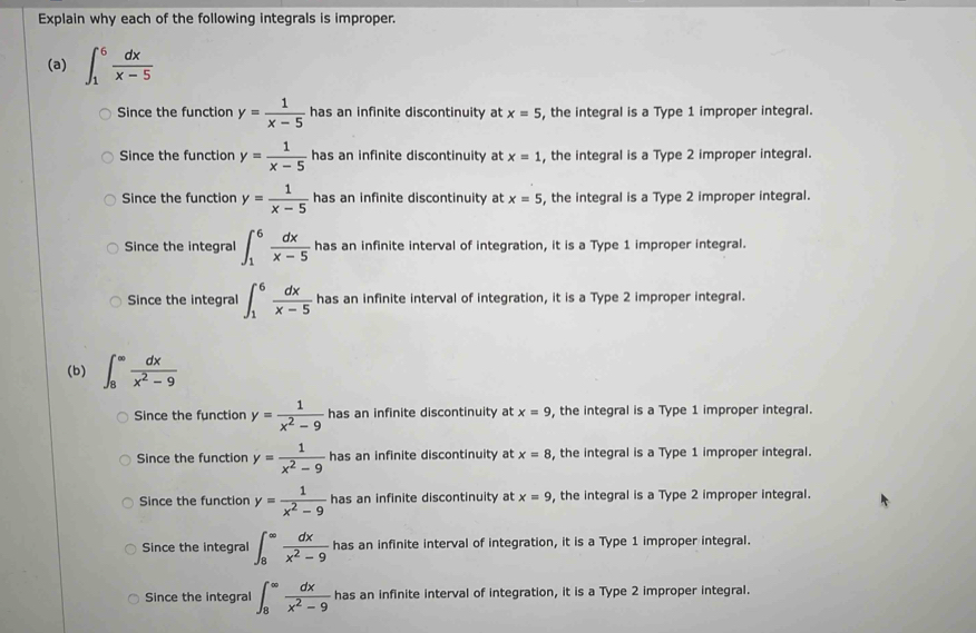 Explain why each of the following integrals is improper.
(a) ∈t _1^(6frac dx)x-5
Since the function y= 1/x-5  has an infinite discontinuity at x=5 , the integral is a Type 1 improper integral.
Since the function y= 1/x-5  has an infinite discontinuity at x=1 , the integral is a Type 2 improper integral.
Since the function y= 1/x-5  has an infinite discontinuity at x=5 , the integral is a Type 2 improper integral.
Since the integral ∈t _1^(6frac dx)x-5 has an infinite interval of integration, it is a Type 1 improper integral.
Since the integral ∈t _1^(6frac dx)x-5 has an infinite interval of integration, it is a Type 2 improper integral.
(b) ∈t _8^((∈fty)frac dx)x^2-9
Since the function y= 1/x^2-9  has an infinite discontinuity at x=9 , the integral is a Type 1 improper integral.
Since the function y= 1/x^2-9  has an infinite discontinuity at x=8 , the integral is a Type 1 improper integral.
Since the function y= 1/x^2-9  has an infinite discontinuity at x=9 , the integral is a Type 2 improper integral.
Since the integral ∈t _8^((∈fty)frac dx)x^2-9 has an infinite interval of integration, it is a Type 1 improper integral.
Since the integral ∈t _8^((∈fty)frac dx)x^2-9 has an infinite interval of integration, it is a Type 2 improper integral.