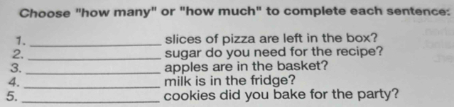 Choose "how many" or "how much" to complete each sentence: 
1. _slices of pizza are left in the box? 
2. _sugar do you need for the recipe? 
3. _apples are in the basket? 
4._ milk is in the fridge? 
5. _cookies did you bake for the party?