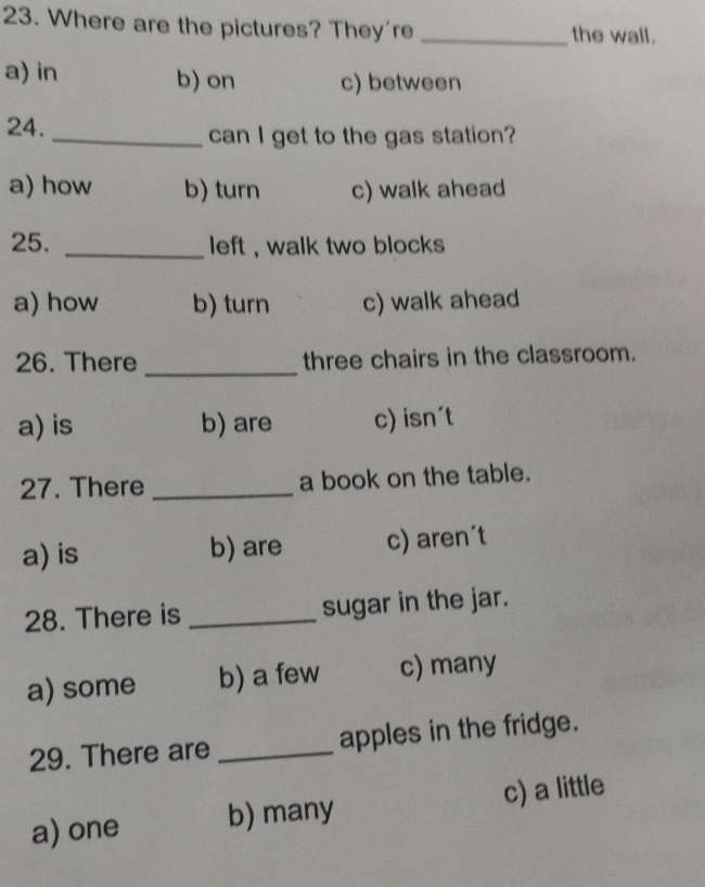 Where are the pictures? They're _the wall.
a) in b) on c) between
24. _can I get to the gas station?
a) how b) turn c) walk ahead
25. _left , walk two blocks .
a) how b) turn c) walk ahead
26. There _three chairs in the classroom.
a) is b) are c) isn't
27. There_ a book on the table.
a) is b) are c) aren´t
28. There is _sugar in the jar.
a) some b) a few c) many
29. There are _apples in the fridge.
a) one b) many c) a little