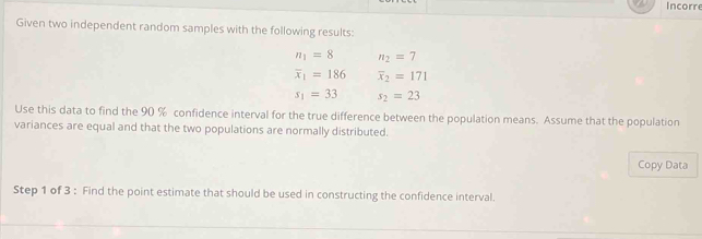 Incorre 
Given two independent random samples with the following results:
n_1=8 n_2=7
overline x_1=186 overline x_2=171
s_1=33 s_2=23
Use this data to find the 90 % confidence interval for the true difference between the population means. Assume that the population 
variances are equal and that the two populations are normally distributed. 
Copy Data 
Step 1 of 3 : Find the point estimate that should be used in constructing the confidence interval.