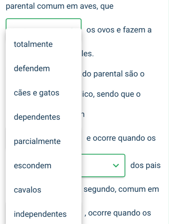 parental comum em aves, que 
os ovos e fazem a 
totalmente 
les. 
defendem 
do parental são o 
cães e gatos ico, sendo que o 
dependentes 1 
parcialmente e ocorre quando os 
escondem V dos pais 
cavalos segundo, comum em 
independentes , ocorre quando os