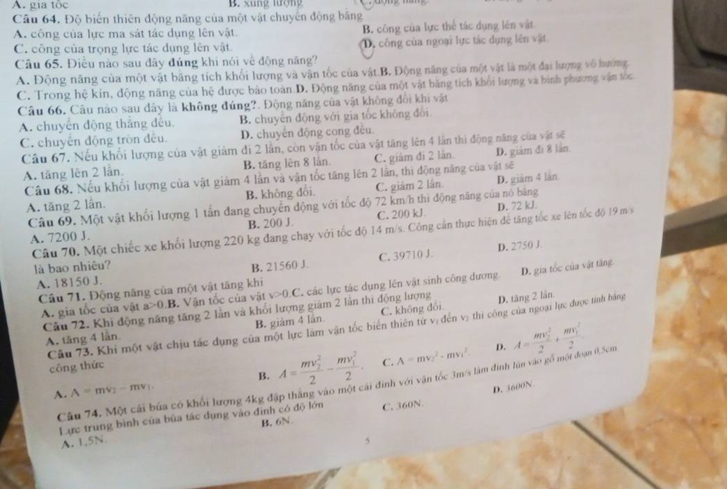 A. gia tốc B. xung lượng
Câu 64. Độ biến thiên động năng của một vật chuyển động băng
A. công của lực ma sát tác dụng lên vật. B. công của lực thể tác dụng lên vật
C. công của trọng lực tác dụng lên vật D, công của ngoại lực tác dụng lên vật
Câu 65. Điều nào sau đây đúng khi nói về động năng?
A. Động năng của một vật bãng tích khối lượng và vận tốc của vật B. Động năng của một vật là một đại lượng vô hướng
C. Trong hệ kin, động năng của hệ được bảo toàn.D. Động năng của một vật bảng tích khổi lượng và bình phương vận tốc
Câu 66. Câu nào sau đây là không đúng?. Động năng của vật không đổi khi vật
A. chuyển động thắng đều. B. chuyến động với gia tốc không đổi.
C. chuyên động tròn đều. D. chuyển động cong đều.
Câu 67. Nếu khổi lượng của vật giảm đi 2 lần, còn vận tốc của vật tăng lên 4 lần thì động năng của vật sẽ
A. tăng lên 2 lần. B. tăng lên 8 lần. C. giảm đi 2 lân. D. giám đí 8 làn.
Câu 68. Nếu khối lượng của vật giảm 4 lần và vận tốc tăng lên 2 lần, thi động năng của vật sẽ
A. tăng 2 lần. B. không đôi C. giâm 2 lần D. giảm 4 lần
Câu 69. Một vật khối lượng 1 tấn đang chuyển động với tốc độ 72 km/h thì động năng của nó băng
A. 7200 J. B. 200 J. C. 200 kJ. D. 72 kJ
Câu 70. Một chiếc xe khối lượng 220 kg đang chạy với tốc độ 14 m/s. Công cần thực hiện để tăng tốc xe lên tốc độ 19 m/s
C. 39710 J D. 2750 J.
là bao nhiêu? B. 21560 J.
A. 18150 J.
A. gia tốc của vật a>0.B 3. Vận tốc của vật v>0.C T các lực tác dụng lên vật sinh công dương. D. gia tốc của vật tăng
Câu 71. Động năng của một vật tăng khi
Câu 72. Khi động năng tăng 2 lần và khổi lượng giảm 2 lần thi động lượng D. tăng 2 lần
B. giàm 4 lân C. không đổi.
Câu 73. Khi một vật chịu tác dụng của một lực làm vận tốc biển thiên từ vị đến v, thi công của ngoại lực được tính bằng
A. tăng 4 lần
B. A=frac (mv_2)^22-frac (mv_1)^22. C. A=mv_2^(2-mv_1^2 D. A=frac (mv_2)^2)2+frac (mv_1)^22.
cōng thức
Câu 74. Một cái búa có khối lượng 4kg đập thắng vào một cái đinh với vận tốc 3m/s làm đinh lún vào gồ một đó η 0,5cm
A. A=mv_2-mv_1.
D. 3600N
Lực trung bình của bùa tác dụng vào định có độ lớn C. 360N
B. 6N.
A. 1,5N 5