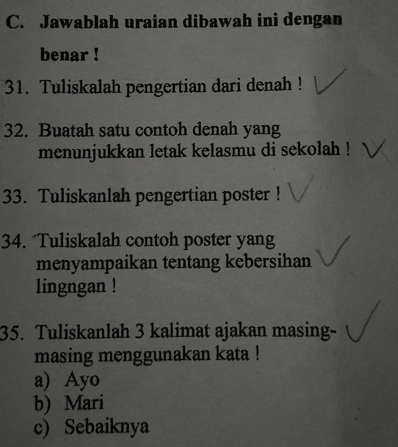 Jawablah uraian dibawah ini dengan
benar !
31. Tuliskalah pengertian dari denah !
32. Buatah satu contoh denah yang
menunjukkan letak kelasmu di sekolah !
33. Tuliskanlah pengertian poster !
34. “Tuliskalah contoh poster yang
menyampaikan tentang kebersihan
lingngan !
35. Tuliskanlah 3 kalimat ajakan masing-
masing menggunakan kata !
a) Ayo
b) Mari
c) Sebaiknya