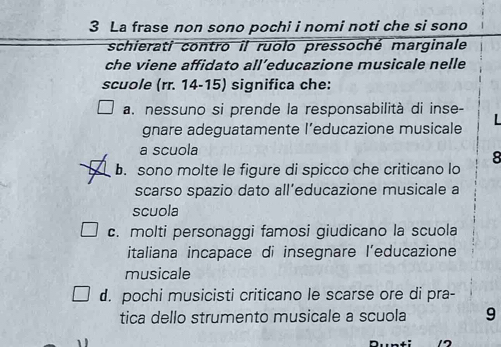 La frase non sono pochi i nomi noti che si sono
schierati contro il ruolo pressoché marginale
che viene affidato all’educazione musicale nelle
scuole (rr. 14-15) significa che:
a. nessuno si prende la responsabilità di inse-
gnare adeguatamente l’educazione musicale
a scuola
8
b. sono molte le figure di spicco che criticano lo
scarso spazio dato all’educazione musicale a
scuola
c. molti personaggi famosi giudicano la scuola
italiana incapace di insegnare l’educazione
musicale
d. pochi musicisti criticano le scarse ore di pra-
tica dello strumento musicale a scuola 9