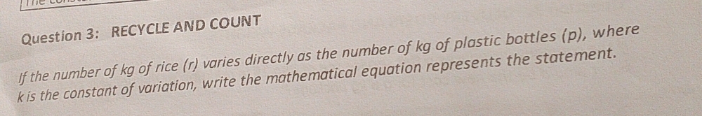 RECYCLE AND COUNT 
If the number of kg of rice (r) varies directly as the number of kg of plastic bottles (p), where
k is the constant of variation, write the mathematical equation represents the statement.