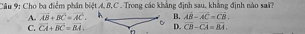 Cho ba điểm phân biệt A, B, C. Trong các khẳng định sau, khẳng định nào sai?
A. vector AB+vector BC=vector AC. B. vector AB-vector AC=vector CB.
C. vector CA+vector BC=vector BA. D. vector CB-vector CA=vector BA.