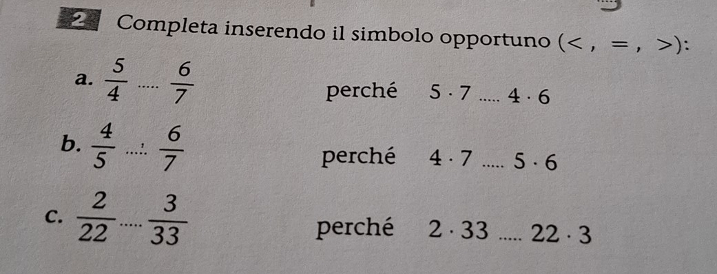 Completa inserendo il simbolo opportuno ()
a. _  6/7  5· 7 _ 4· 6
perché 
b.  4/5 ... 6/7 
perché 4· 7 _ 5· 6
C.  2/22 ... 3/33 
perché 2· 33 _ 22· 3