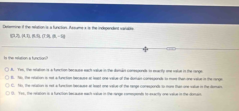 Determine if the relation is a function. Assume x is the independent variable.
 (3,2),(4,1),(6,5),(7,9),(8,-5)
Is the relation a function?
A. Yes, the relation is a function because each value in the domain corresponds to exactly one value in the range.
B. No, the relation is not a function because at least one value of the domain corresponds to more than one value in the range.
C. No, the relation is not a function because at least one value of the range corresponds to more than one value in the domain.
D. Yes, the relation is a function because each value in the range corresponds to exactly one value in the domain.