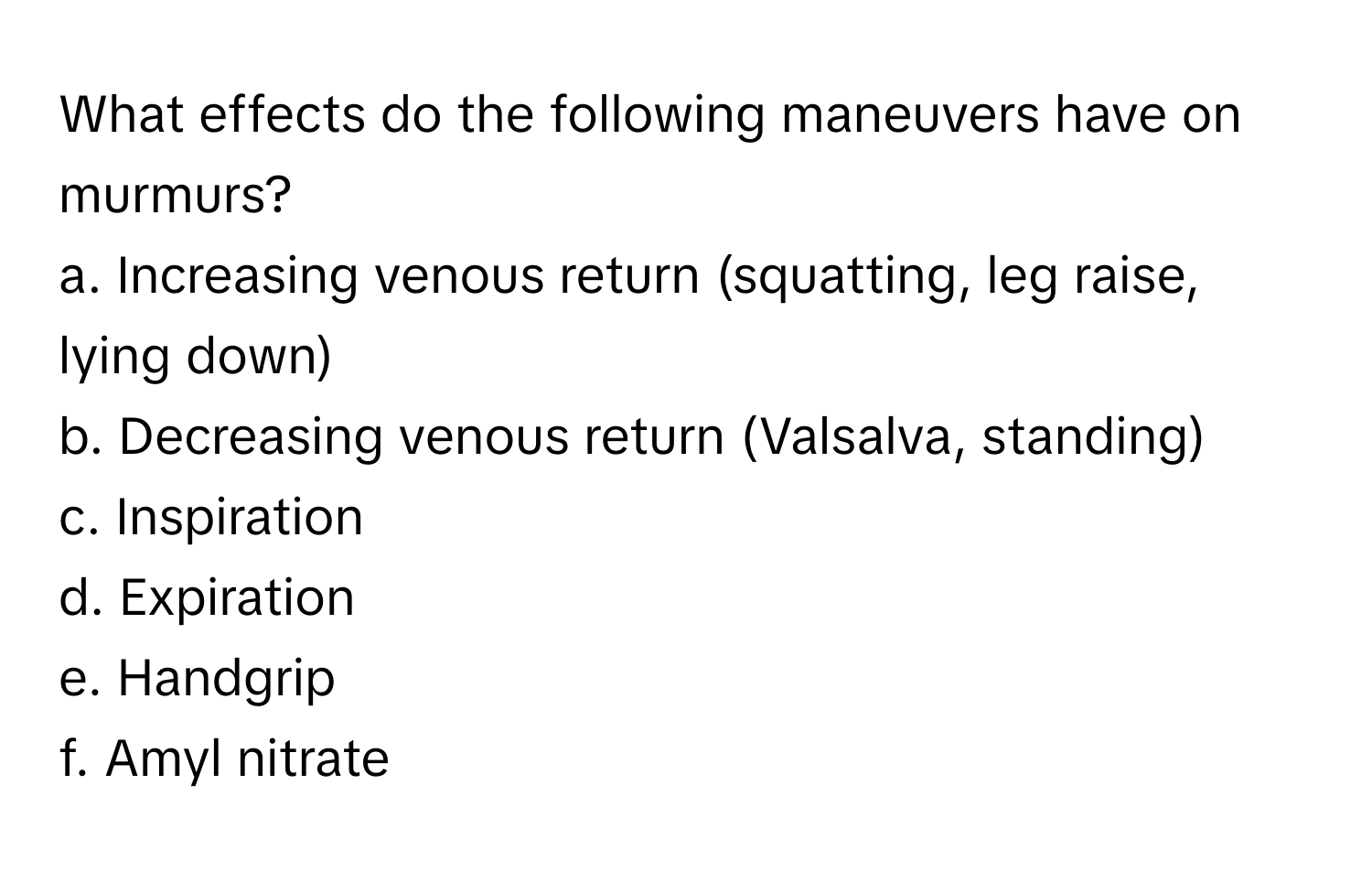 What effects do the following maneuvers have on murmurs?

a. Increasing venous return (squatting, leg raise, lying down)
b. Decreasing venous return (Valsalva, standing)
c. Inspiration
d. Expiration
e. Handgrip
f. Amyl nitrate