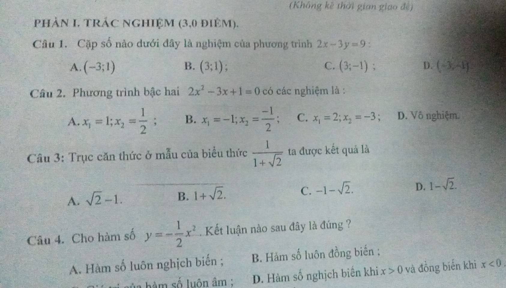 (Không kế thời gian giao đệ)
phảN I. TRÁC NGHIỆM (3,0 điêm).
Câu 1. Cặp số nào dưới đây là nghiệm của phương trình 2x-3y=9
A. (-3;1) B. (3;1) C. (3;-1); D. (-3,-1)
Câu 2. Phương trình bậc hai 2x^2-3x+1=0 có các nghiệm là :
A. x_1=1; x_2= 1/2 ; B. x_1=-1; x_2= (-1)/2 ; C. x_1=2; x_2=-3 D. Vô nghiệm.
Câu 3: Trục căn thức ở mẫu của biểu thức  1/1+sqrt(2)  ta được kết quả là
A. sqrt(2)-1.
B. 1+sqrt(2).
C. -1-sqrt(2).
D. 1-sqrt(2). 
Câu 4. Cho hàm số y=- 1/2 x^2. Kết luận nào sau đây là đúng ?
A. Hàm số luôn nghịch biến ; B. Hàm số luôn đồng biến ;
h n hàm số luôn âm : D. Hàm số nghịch biến khi x>0 và đồng biến khi x<0</tex>.