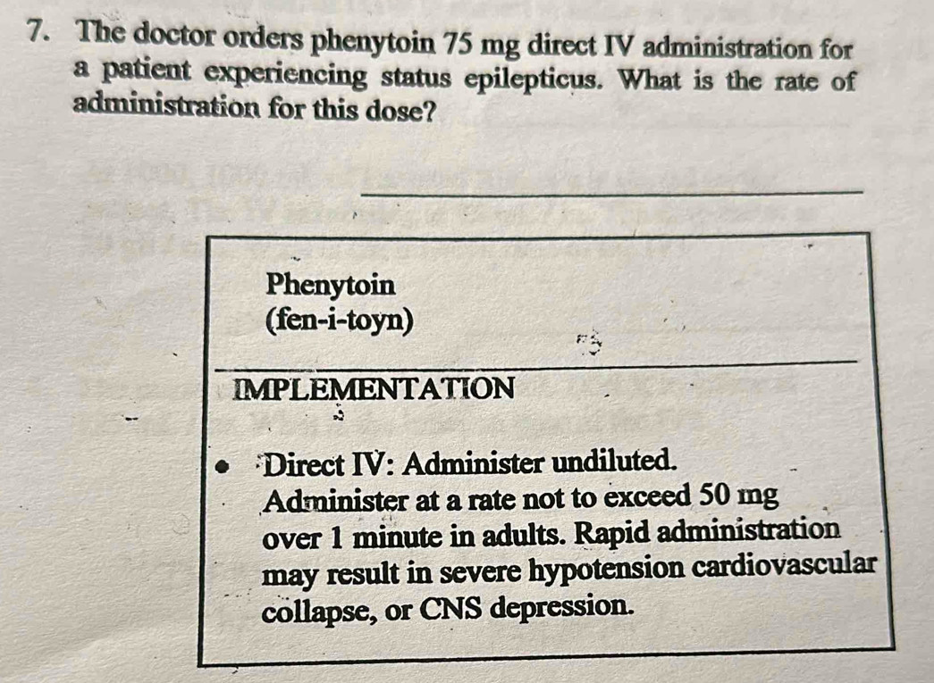 The doctor orders phenytoin 75 mg direct IV administration for 
a patient experiencing status epilepticus. What is the rate of 
administration for this dose? 
_ 
Phenytoin 
(fen-i-toyn) 
IMPLEMENTATION 
Direct IV: Administer undiluted. 
Administer at a rate not to exceed 50 mg
over 1 minute in adults. Rapid administration 
may result in severe hypotension cardiovascular 
collapse, or CNS depression.