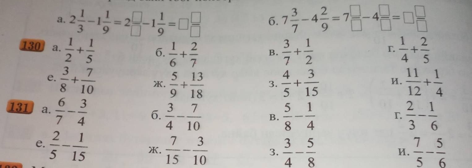 2 1/3 -1 1/9 =2 □ /□  -1 1/9 =□  □ /□   7 3/7 -4 2/9 =7 □ /□  -4 □ /□  =□  □ /□  
6.
130 a.  1/2 + 1/5   1/4 + 2/5 
6.  1/6 + 2/7   3/7 + 1/2 
B.
T.
e.  3/8 + 7/10 
X.  5/9 + 13/18   4/5 + 3/15   11/12 + 1/4 
3.
И.
131 a.  6/7 - 3/4 
6.  3/4 - 7/10   5/8 - 1/4   2/3 - 1/6 
B.
r
e.  2/5 - 1/15 
X.  7/15 - 3/10   3/4 - 5/8   7/5 - 5/6 
3.
И.