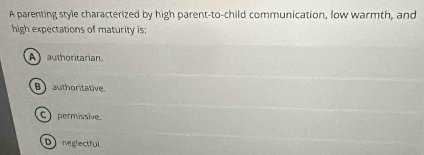 A parenting style characterized by high parent-to-child communication, low warmth, and
high expectations of maturity is:
A) authoritarian.
Bauthoritative.
C) permissive.
D neglectful